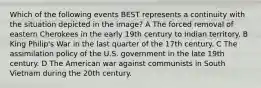 Which of the following events BEST represents a continuity with the situation depicted in the image? A The forced removal of eastern Cherokees in the early 19th century to Indian territory. B King Philip's War in the last quarter of the 17th century. C The assimilation policy of the U.S. government in the late 19th century. D The American war against communists in South Vietnam during the 20th century.