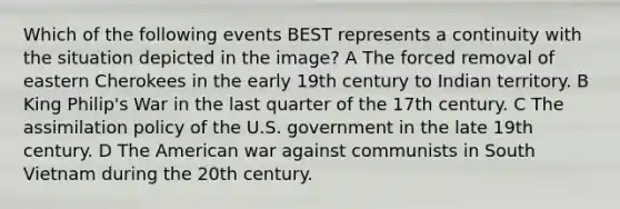 Which of the following events BEST represents a continuity with the situation depicted in the image? A The forced removal of eastern Cherokees in the early 19th century to Indian territory. B King Philip's War in the last quarter of the 17th century. C The assimilation policy of the U.S. government in the late 19th century. D The American war against communists in South Vietnam during the 20th century.