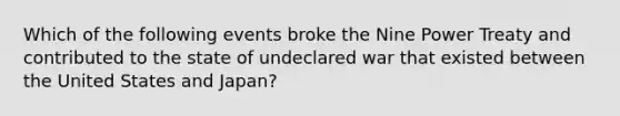 Which of the following events broke the Nine Power Treaty and contributed to the state of undeclared war that existed between the United States and Japan?