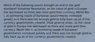 Which of the following events brought an end to the gold standard? Industrial Revolution, as the value of gold in Europe has decreased as there was more gold than currency. World War I, as borrowing needs of European governments increased greatly and there was not enough gold to fully back up all of the currency governments created. 1926 general strike, as the value of gold in Europe has decreased as there was more gold than currency. World War II, as borrowing needs of European governments increased greatly and there was not enough gold to fully back up all of the currency governments created.