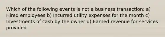 Which of the following events is not a business transaction: a) Hired employees b) Incurred utility expenses for the month c) Investments of cash by the owner d) Earned revenue for services provided