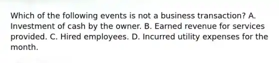 Which of the following events is not a business transaction? A. Investment of cash by the owner. B. Earned revenue for services provided. C. Hired employees. D. Incurred utility expenses for the month.