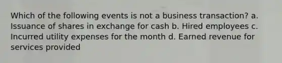 Which of the following events is not a business transaction? a. Issuance of shares in exchange for cash b. Hired employees c. Incurred utility expenses for the month d. Earned revenue for services provided