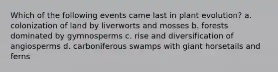 Which of the following events came last in plant evolution? a. colonization of land by liverworts and mosses b. forests dominated by gymnosperms c. rise and diversification of angiosperms d. carboniferous swamps with giant horsetails and ferns