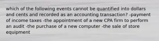 which of the following events cannot be quantified into dollars and cents and recorded as an accounting transaction? -payment of income taxes -the appointment of a new CPA firm to perform an audit -the purchase of a new computer -the sale of store equipment