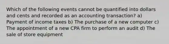 Which of the following events cannot be quantified into dollars and cents and recorded as an accounting transaction? a) Payment of income taxes b) The purchase of a new computer c) The appointment of a new CPA firm to perform an audit d) The sale of store equipment