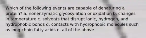 Which of the following events are capable of denaturing a protein? a. nonenzymatic glycosylation or oxidation b. changes in temperature c. solvents that disrupt ionic, hydrogen, and hydrophobic bonds d. contacts with hydrophobic molecules such as long chain fatty acids e. all of the above