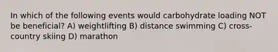 In which of the following events would carbohydrate loading NOT be beneficial? A) weightlifting B) distance swimming C) cross-country skiing D) marathon