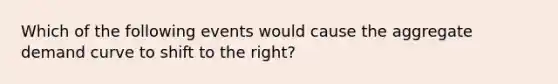 Which of the following events would cause the aggregate demand curve to shift to the right?