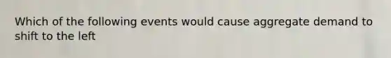 Which of the following events would cause aggregate demand to shift to the left