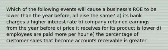 Which of the following events will cause a business's ROE to be lower than the year before, all else the same? a) its bank charges a higher interest rate b) company retained earnings from the year before c) price it receives for its product is lower d) employees are paid more per hour e) the percentage of customer sales that become accounts receivable is greater