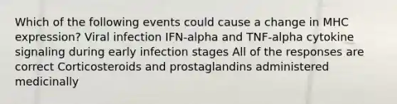 Which of the following events could cause a change in MHC expression? Viral infection IFN-alpha and TNF-alpha cytokine signaling during early infection stages All of the responses are correct Corticosteroids and prostaglandins administered medicinally