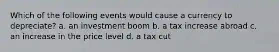 Which of the following events would cause a currency to depreciate? a. an investment boom b. a tax increase abroad c. an increase in the price level d. a tax cut