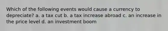 Which of the following events would cause a currency to depreciate? a. a tax cut b. a tax increase abroad c. an increase in the price level d. an investment boom