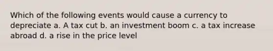 Which of the following events would cause a currency to depreciate a. A tax cut b. an investment boom c. a tax increase abroad d. a rise in the price level