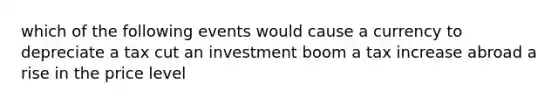 which of the following events would cause a currency to depreciate a tax cut an investment boom a tax increase abroad a rise in the price level