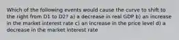 Which of the following events would cause the curve to shift to the right from D1 to D2? a) a decrease in real GDP b) an increase in the market interest rate c) an increase in the price level d) a decrease in the market interest rate