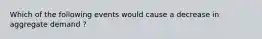 Which of the following events would cause a decrease in aggregate demand ?