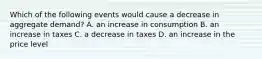 Which of the following events would cause a decrease in aggregate demand​? A. an increase in consumption B. an increase in taxes C. a decrease in taxes D. an increase in the price level