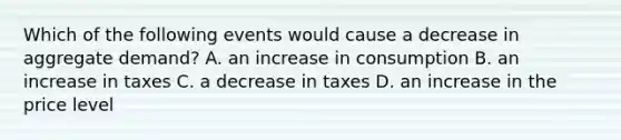 Which of the following events would cause a decrease in aggregate demand​? A. an increase in consumption B. an increase in taxes C. a decrease in taxes D. an increase in the price level