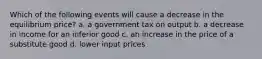 Which of the following events will cause a decrease in the equilibrium price? a. a government tax on output b. a decrease in income for an inferior good c. an increase in the price of a substitute good d. lower input prices