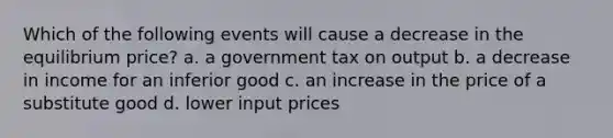 Which of the following events will cause a decrease in the equilibrium price? a. a government tax on output b. a decrease in income for an inferior good c. an increase in the price of a substitute good d. lower input prices