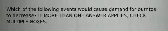 Which of the following events would cause demand for burritos to decrease? IF MORE THAN ONE ANSWER APPLIES, CHECK MULTIPLE BOXES.