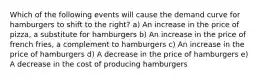 Which of the following events will cause the demand curve for hamburgers to shift to the right? a) An increase in the price of pizza, a substitute for hamburgers b) An increase in the price of french fries, a complement to hamburgers c) An increase in the price of hamburgers d) A decrease in the price of hamburgers e) A decrease in the cost of producing hamburgers