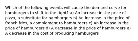 Which of the following events will cause the demand curve for hamburgers to shift to the right? a) An increase in the price of pizza, a substitute for hamburgers b) An increase in the price of french fries, a complement to hamburgers c) An increase in the price of hamburgers d) A decrease in the price of hamburgers e) A decrease in the cost of producing hamburgers