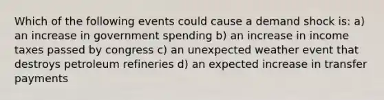 Which of the following events could cause a demand shock is: a) an increase in government spending b) an increase in income taxes passed by congress c) an unexpected weather event that destroys petroleum refineries d) an expected increase in transfer payments