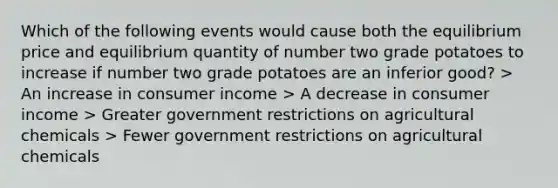 Which of the following events would cause both the equilibrium price and equilibrium quantity of number two grade potatoes to increase if number two grade potatoes are an inferior good? > An increase in consumer income > A decrease in consumer income > Greater government restrictions on agricultural chemicals > Fewer government restrictions on agricultural chemicals