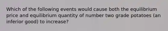 Which of the following events would cause both the equilibrium price and equilibrium quantity of number two grade potatoes (an inferior good) to increase?