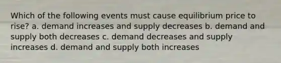 Which of the following events must cause equilibrium price to rise? a. demand increases and supply decreases b. demand and supply both decreases c. demand decreases and supply increases d. demand and supply both increases