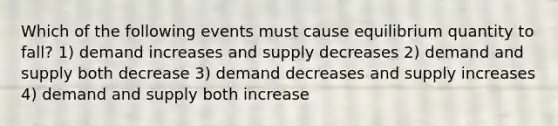 Which of the following events must cause equilibrium quantity to fall? 1) demand increases and supply decreases 2) demand and supply both decrease 3) demand decreases and supply increases 4) demand and supply both increase