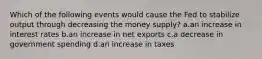 Which of the following events would cause the Fed to stabilize output through decreasing the money supply? a.an increase in interest rates b.an increase in net exports c.a decrease in government spending d.an increase in taxes