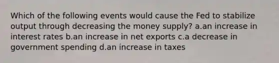 Which of the following events would cause the Fed to stabilize output through decreasing the money supply? a.an increase in interest rates b.an increase in net exports c.a decrease in government spending d.an increase in taxes