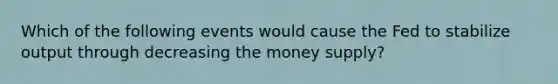 Which of the following events would cause the Fed to stabilize output through decreasing the money supply?