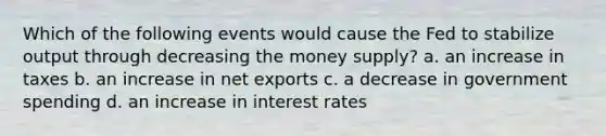 Which of the following events would cause the Fed to stabilize output through decreasing the money supply? a. an increase in taxes b. an increase in net exports c. a decrease in government spending d. an increase in interest rates