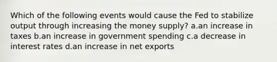 Which of the following events would cause the Fed to stabilize output through increasing the money supply? a.an increase in taxes b.an increase in government spending c.a decrease in interest rates d.an increase in net exports