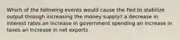 Which of the following events would cause the Fed to stabilize output through increasing the money supply? a decrease in interest rates an increase in government spending an increase in taxes an increase in net exports