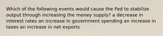 Which of the following events would cause the Fed to stabilize output through increasing the money supply? a decrease in interest rates an increase in government spending an increase in taxes an increase in net exports