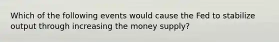 Which of the following events would cause the Fed to stabilize output through increasing the money supply?