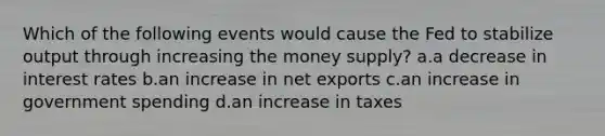 Which of the following events would cause the Fed to stabilize output through increasing the money supply? a.a decrease in interest rates b.an increase in net exports c.an increase in government spending d.an increase in taxes