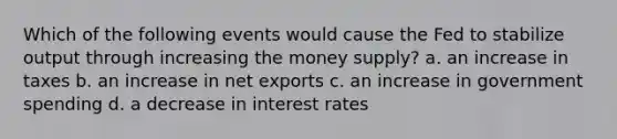 Which of the following events would cause the Fed to stabilize output through increasing the money supply? a. an increase in taxes b. an increase in net exports c. an increase in government spending d. a decrease in interest rates