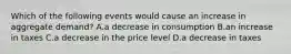 Which of the following events would cause an increase in aggregate demand​? A.a decrease in consumption B.an increase in taxes C.a decrease in the price level D.a decrease in taxes