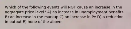 Which of the following events will NOT cause an increase in the aggregate price level? A) an increase in unemployment benefits B) an increase in the markup C) an increase in Pe D) a reduction in output E) none of the above