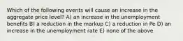 Which of the following events will cause an increase in the aggregate price level? A) an increase in the unemployment benefits B) a reduction in the markup C) a reduction in Pe D) an increase in the unemployment rate E) none of the above