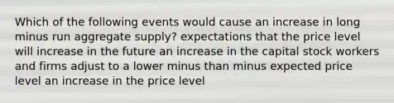 Which of the following events would cause an increase in long minus run aggregate supply​? expectations that the price level will increase in the future an increase in the capital stock workers and firms adjust to a lower minus than minus expected price level an increase in the price level