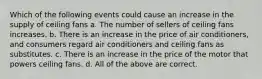 Which of the following events could cause an increase in the supply of ceiling fans a. The number of sellers of ceiling fans increases. b. There is an increase in the price of air conditioners, and consumers regard air conditioners and ceiling fans as substitutes. c. There is an increase in the price of the motor that powers ceiling fans. d. All of the above are correct.