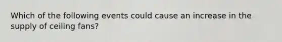 Which of the following events could cause an increase in the supply of ceiling fans?